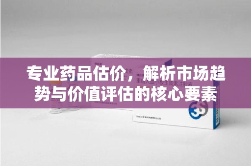 中山专业药品估价，解析市场趋势与价值评估的核心要素