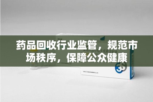 中山药品回收行业监管，规范市场秩序，保障公众健康
