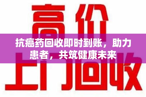 中山抗癌药回收即时到账，助力患者，共筑健康未来