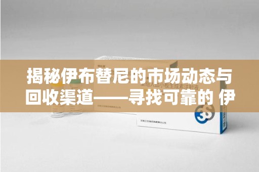 中山揭秘伊布替尼的市场动态与回收渠道——寻找可靠的 伊布替尼回收电话