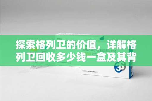 中山探索格列卫的价值，详解格列卫回收多少钱一盒及其背后的意义