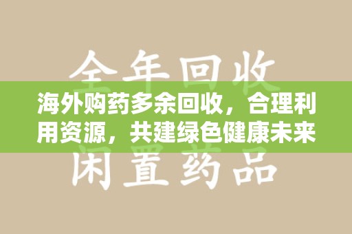 中山海外购药多余回收，合理利用资源，共建绿色健康未来